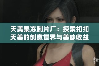 天美果冻制片厂：探索扣扣天美的创意世界与美味收益