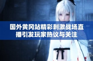 国外黄冈站精彩刺激战场直播引发玩家热议与关注