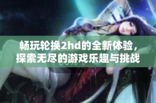 畅玩轮换2hd的全新体验，探索无尽的游戏乐趣与挑战