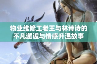物业维修工老王与林诗诗的不凡邂逅与情感升温故事