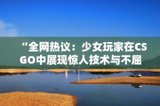 “全网热议：少女玩家在CSGO中展现惊人技术与不屈性格”