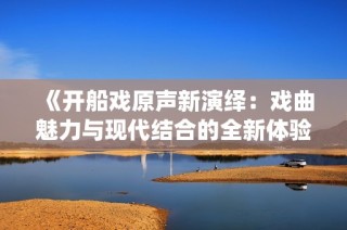 《开船戏原声新演绎：戏曲魅力与现代结合的全新体验》