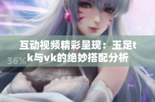 互动视频精彩呈现：玉足tk与vk的绝妙搭配分析