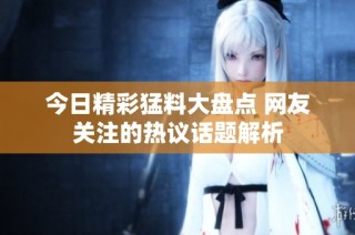 今日精彩猛料大盘点 网友关注的热议话题解析