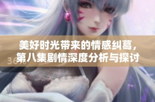 美好时光带来的情感纠葛，第八集剧情深度分析与探讨
