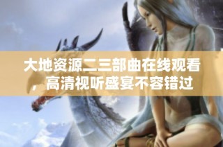 大地资源二三部曲在线观看，高清视听盛宴不容错过