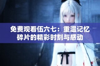 免费观看伍六七：重温记忆碎片的精彩时刻与感动