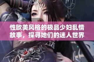 性欧美风格的极品少妇乱情故事，探寻她们的迷人世界