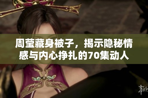 周莹藏身被子，揭示隐秘情感与内心挣扎的70集动人故事