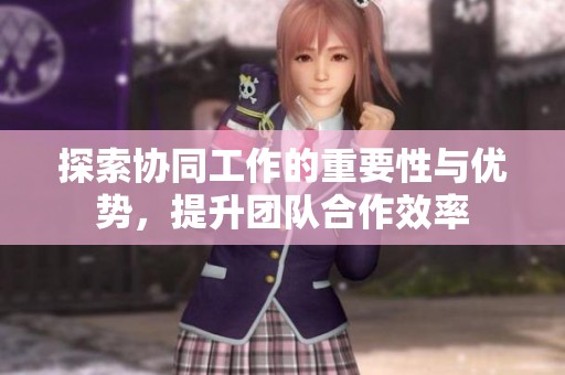探索协同工作的重要性与优势，提升团队合作效率