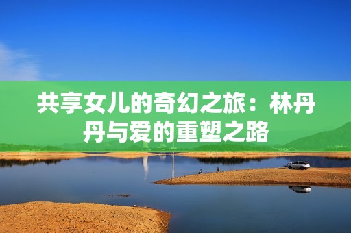 共享女儿的奇幻之旅：林丹丹与爱的重塑之路