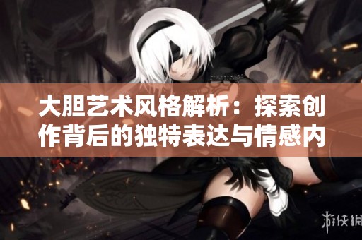 大胆艺术风格解析：探索创作背后的独特表达与情感内涵