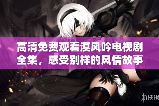 高清免费观看漠风吟电视剧全集，感受别样的风情故事