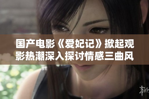 国产电影《爱妃记》掀起观影热潮深入探讨情感三曲风云