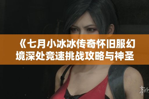 《七月小冰冰传奇怀旧服幻境深处竞速挑战攻略与神圣破障全解析》