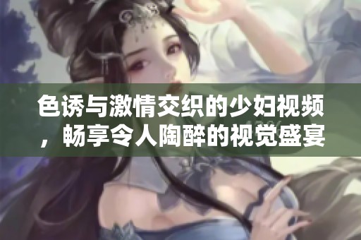 色诱与激情交织的少妇视频，畅享令人陶醉的视觉盛宴