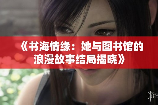《书海情缘：她与图书馆的浪漫故事结局揭晓》