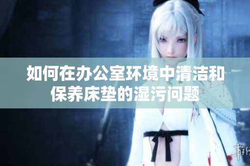 如何在办公室环境中清洁和保养床垫的湿污问题