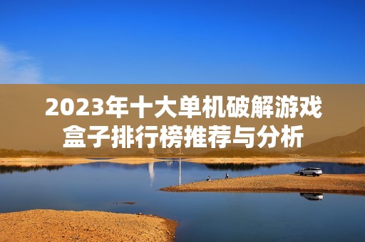 2023年十大单机破解游戏盒子排行榜推荐与分析
