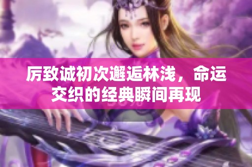 厉致诚初次邂逅林浅，命运交织的经典瞬间再现
