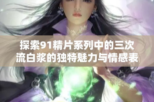 探索91精片系列中的三次流白浆的独特魅力与情感表达