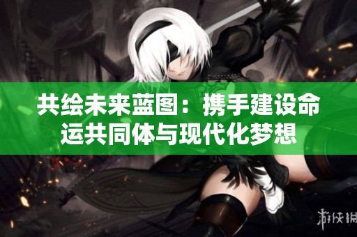共绘未来蓝图：携手建设命运共同体与现代化梦想