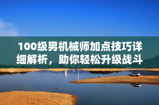 100级男机械师加点技巧详细解析，助你轻松升级战斗力