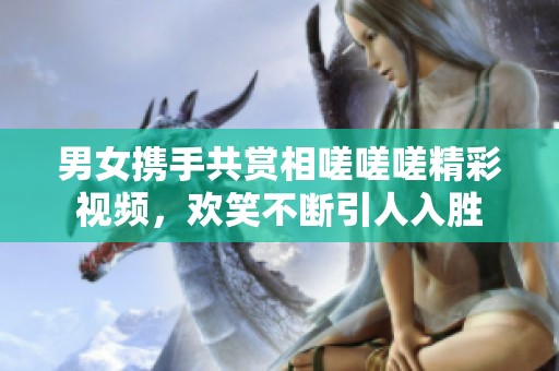 男女携手共赏相嗟嗟嗟精彩视频，欢笑不断引人入胜