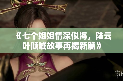 《七个姐姐情深似海，陆云叶倾城故事再揭新篇》