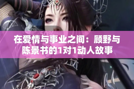 在爱情与事业之间：顾野与陈景书的1对1动人故事