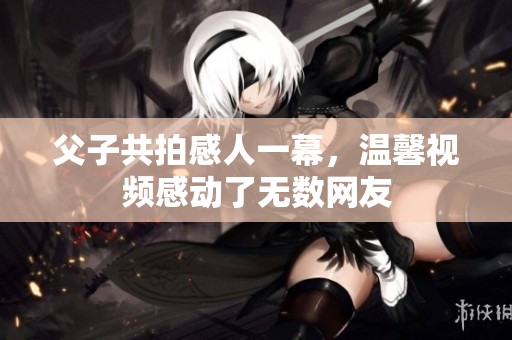 父子共拍感人一幕，温馨视频感动了无数网友