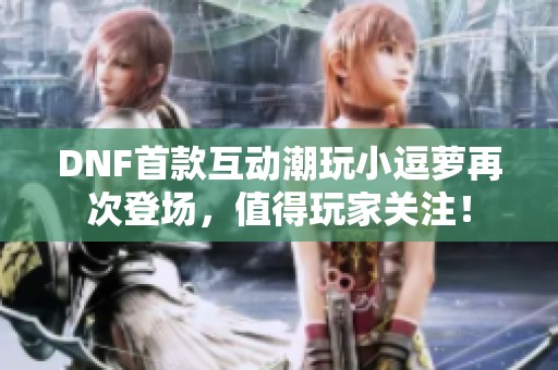 DNF首款互动潮玩小逗萝再次登场，值得玩家关注！