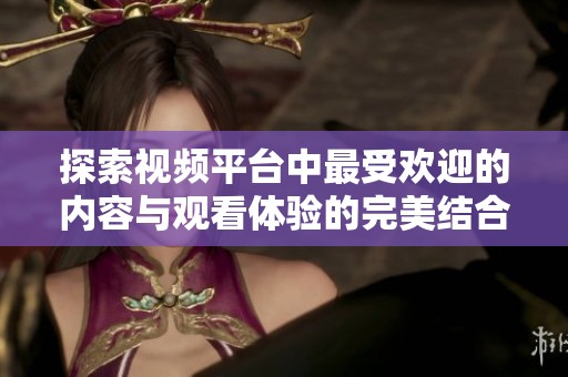 探索视频平台中最受欢迎的内容与观看体验的完美结合