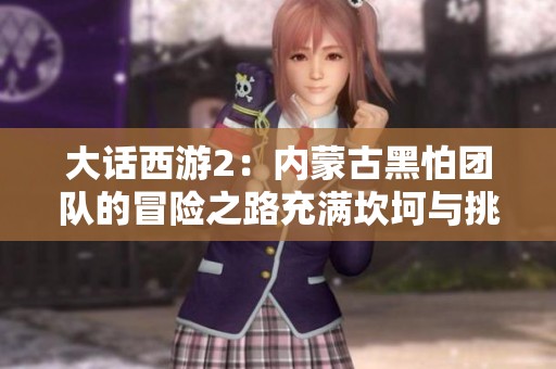 大话西游2：内蒙古黑怕团队的冒险之路充满坎坷与挑战