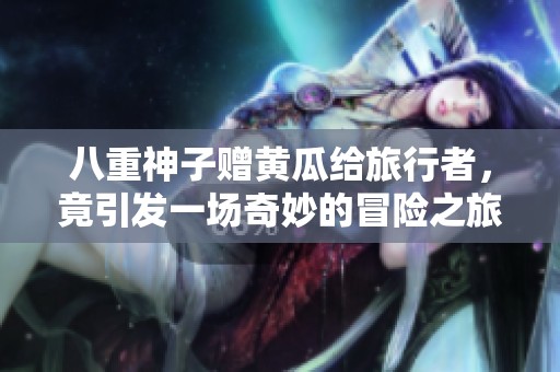 八重神子赠黄瓜给旅行者，竟引发一场奇妙的冒险之旅