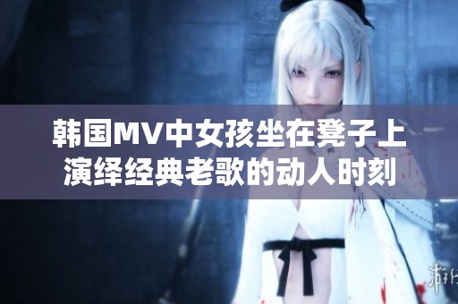 韩国MV中女孩坐在凳子上演绎经典老歌的动人时刻