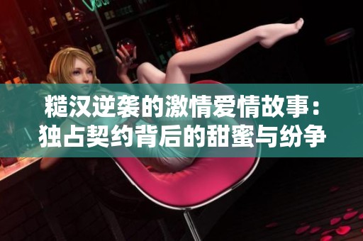 糙汉逆袭的激情爱情故事：独占契约背后的甜蜜与纷争