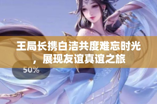 王局长携白洁共度难忘时光，展现友谊真谊之旅