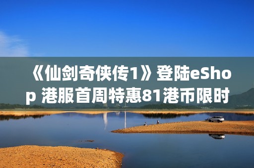 《仙剑奇侠传1》登陆eShop 港服首周特惠81港币限时购买