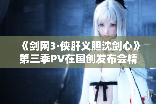 《剑网3·侠肝义胆沈剑心》第三季PV在国创发布会精彩首播
