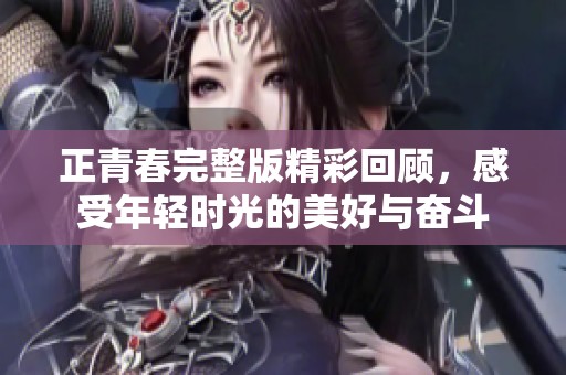 正青春完整版精彩回顾，感受年轻时光的美好与奋斗