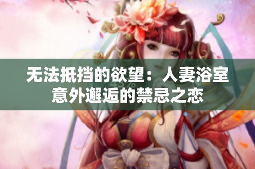 无法抵挡的欲望：人妻浴室意外邂逅的禁忌之恋