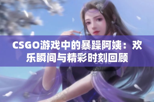 CSGO游戏中的暴躁阿姨：欢乐瞬间与精彩时刻回顾