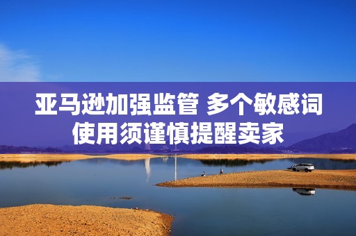 亚马逊加强监管 多个敏感词使用须谨慎提醒卖家