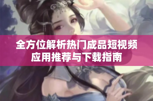 全方位解析热门成品短视频应用推荐与下载指南