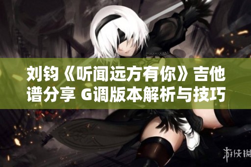 刘钧《听闻远方有你》吉他谱分享 G调版本解析与技巧辅导