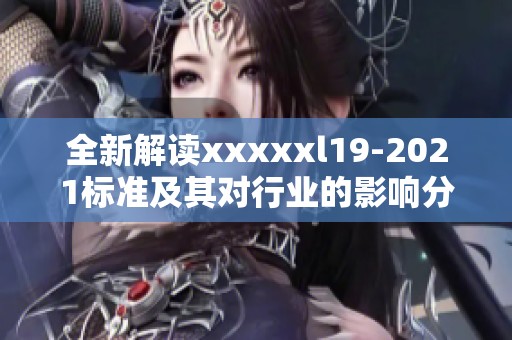 全新解读xxxxxl19-2021标准及其对行业的影响分析