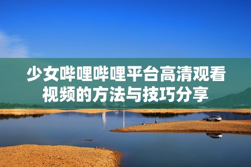 少女哔哩哔哩平台高清观看视频的方法与技巧分享