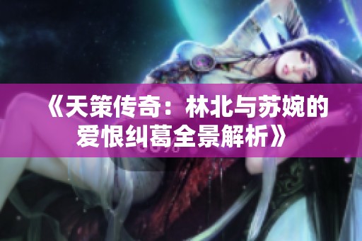 《天策传奇：林北与苏婉的爱恨纠葛全景解析》