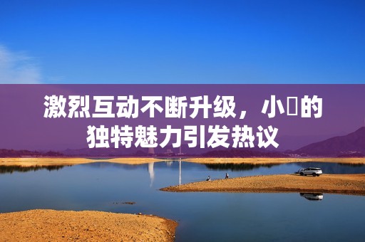 激烈互动不断升级，小泬的独特魅力引发热议